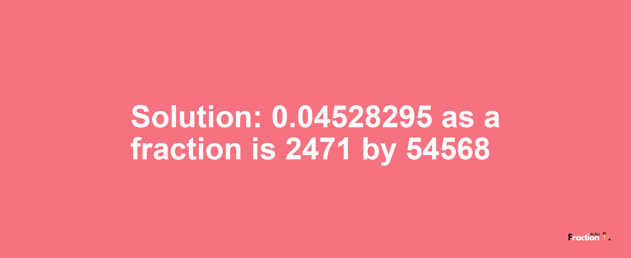 Solution:0.04528295 as a fraction is 2471/54568